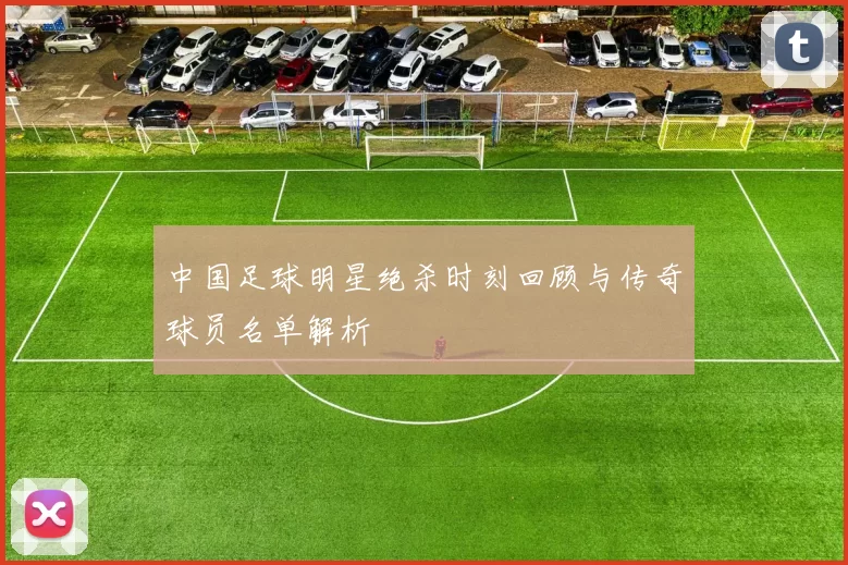 中国足球明星绝杀时刻回顾与传奇球员名单解析