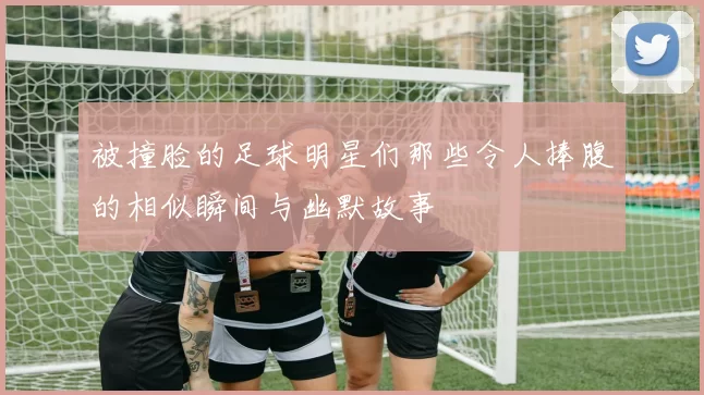 被撞脸的足球明星们那些令人捧腹的相似瞬间与幽默故事
