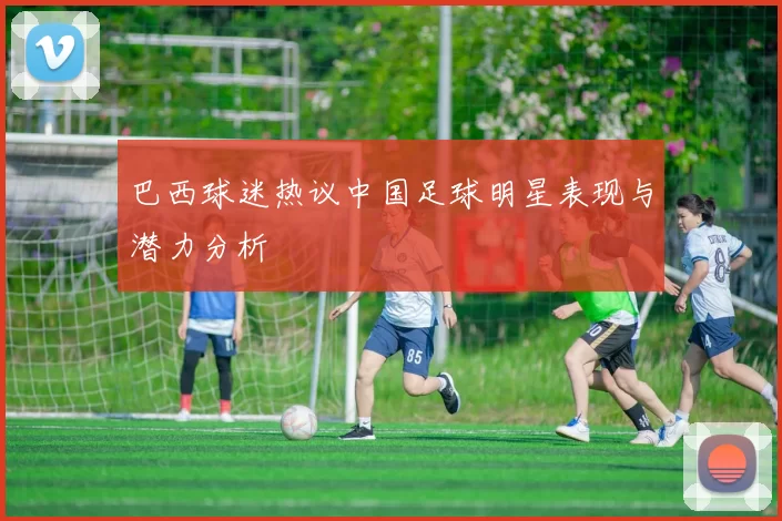 巴西球迷热议中国足球明星表现与潜力分析
