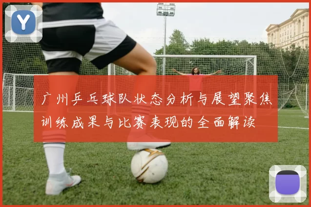 广州乒乓球队状态分析与展望聚焦训练成果与比赛表现的全面解读