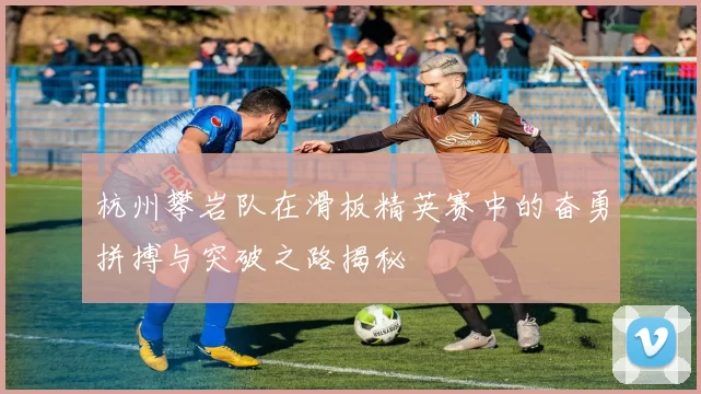 杭州攀岩队在滑板精英赛中的奋勇拼搏与突破之路揭秘