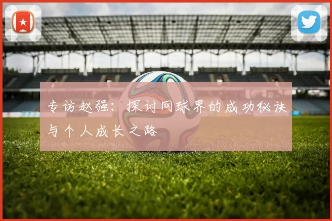 专访赵强：探讨网球界的成功秘诀与个人成长之路