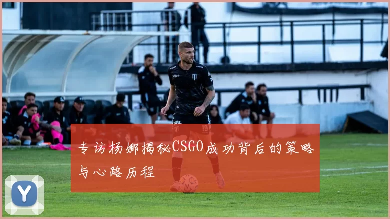 专访杨娜揭秘CSGO成功背后的策略与心路历程