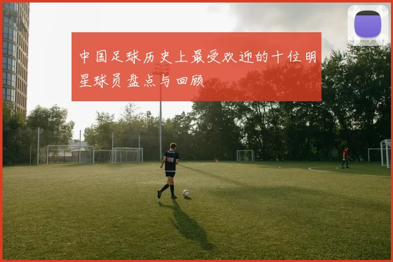 中国足球历史上最受欢迎的十位明星球员盘点与回顾