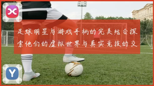 足球明星与游戏手柄的完美结合探索他们的虚拟世界与真实竞技的交融