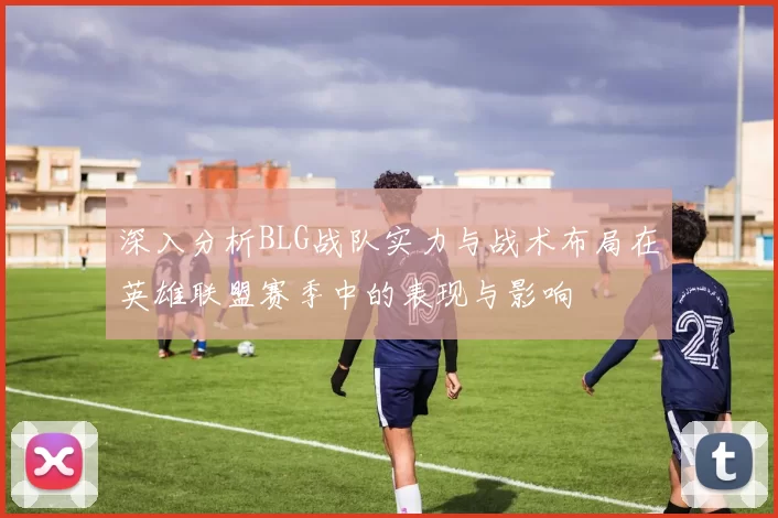 深入分析BLG战队实力与战术布局在英雄联盟赛季中的表现与影响