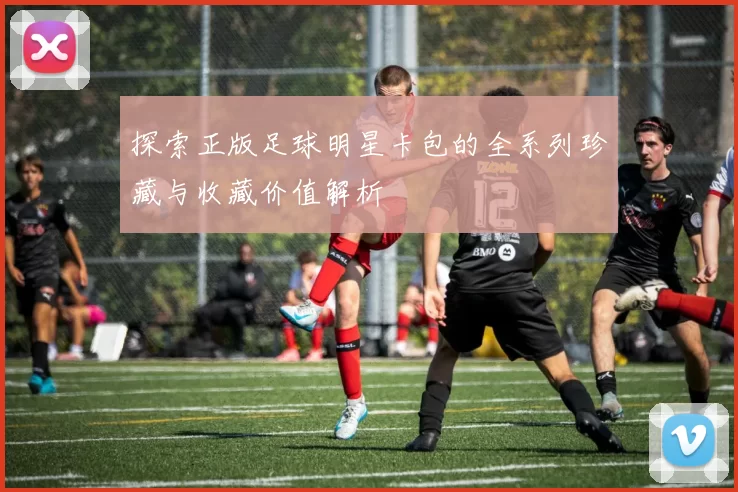 探索正版足球明星卡包的全系列珍藏与收藏价值解析