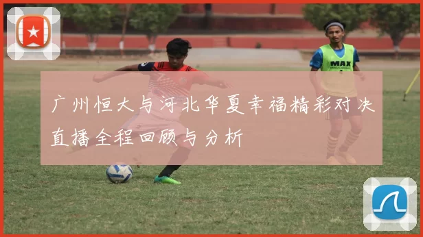 广州恒大与河北华夏幸福精彩对决直播全程回顾与分析