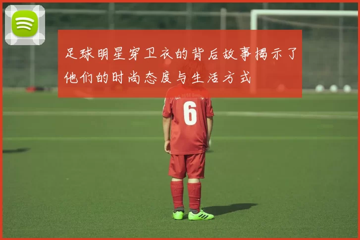 足球明星穿卫衣的背后故事揭示了他们的时尚态度与生活方式