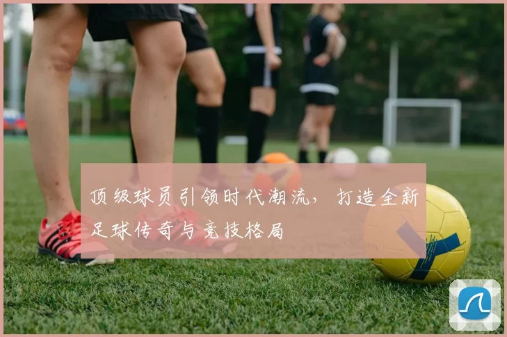 顶级球员引领时代潮流，打造全新足球传奇与竞技格局