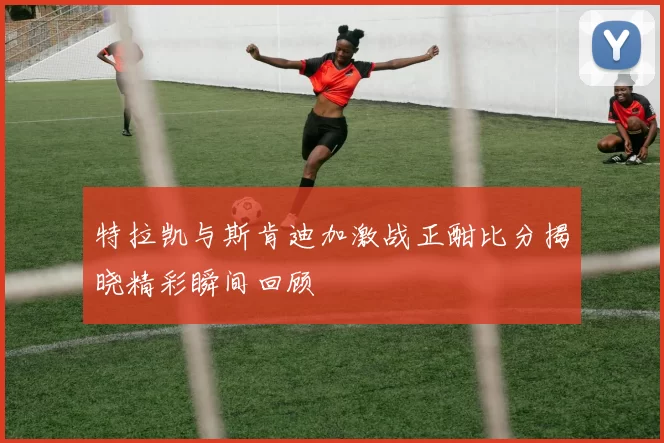 特拉凯与斯肯迪加激战正酣比分揭晓精彩瞬间回顾