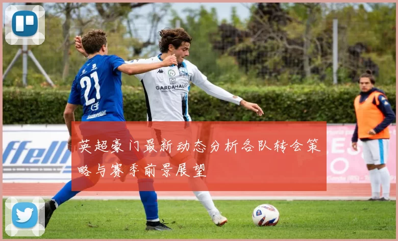 英超豪门最新动态分析各队转会策略与赛季前景展望