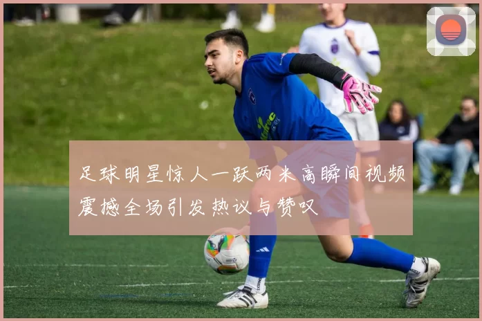 足球明星惊人一跃两米高瞬间视频震撼全场引发热议与赞叹