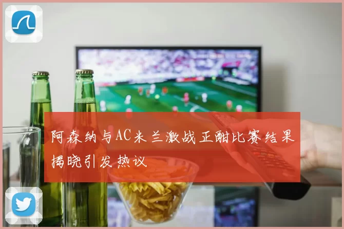 阿森纳与AC米兰激战正酣比赛结果揭晓引发热议