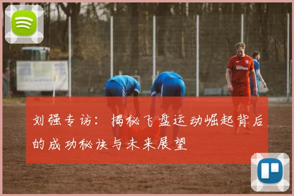 刘强专访：揭秘飞盘运动崛起背后的成功秘诀与未来展望