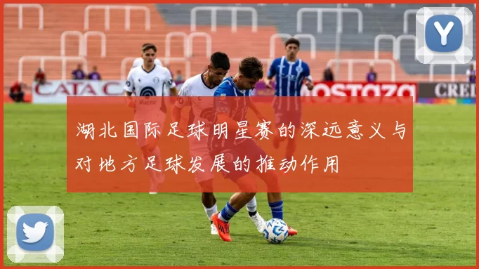 湖北国际足球明星赛的深远意义与对地方足球发展的推动作用