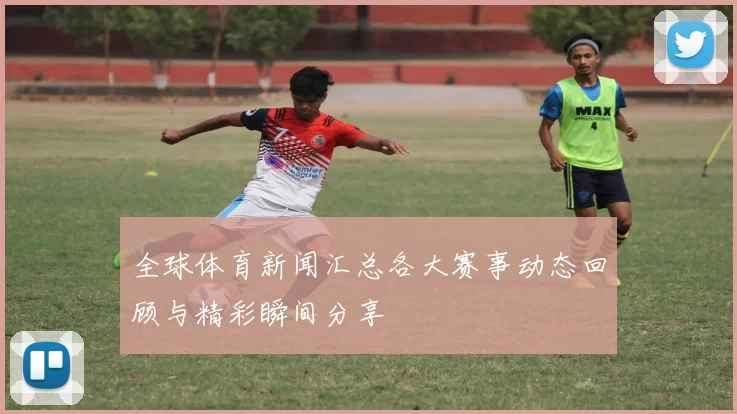 全球体育新闻汇总各大赛事动态回顾与精彩瞬间分享