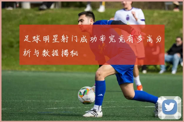 足球明星射门成功率究竟有多高分析与数据揭秘