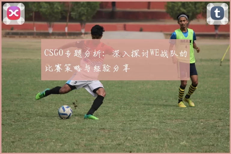 CSGO专题分析：深入探讨WE战队的比赛策略与经验分享