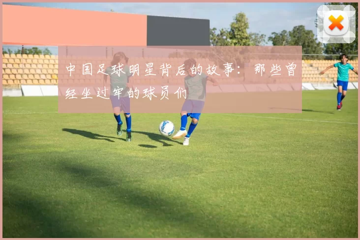 中国足球明星背后的故事：那些曾经坐过牢的球员们
