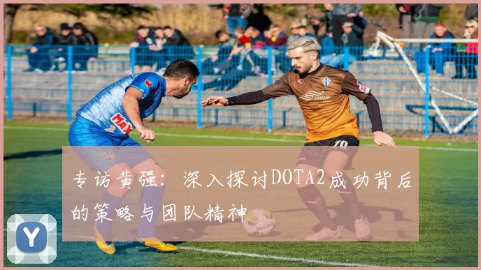 专访黄强：深入探讨DOTA2成功背后的策略与团队精神