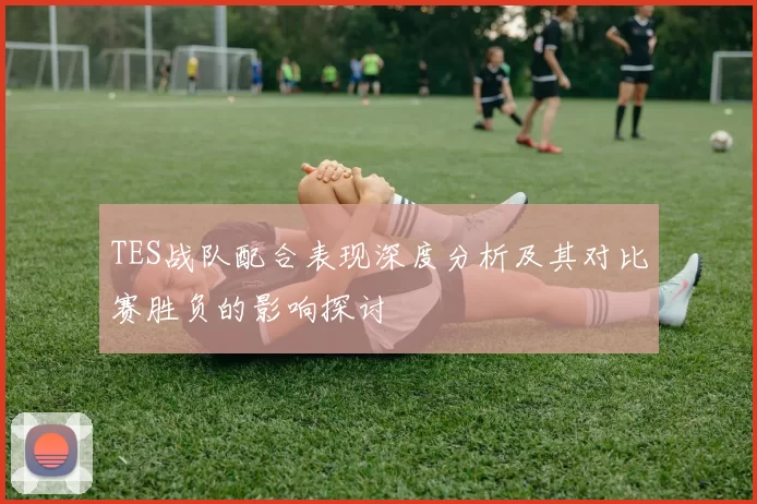 TES战队配合表现深度分析及其对比赛胜负的影响探讨
