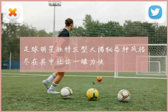 足球明星独特发型大揭秘各种风格尽在其中让你一睹为快