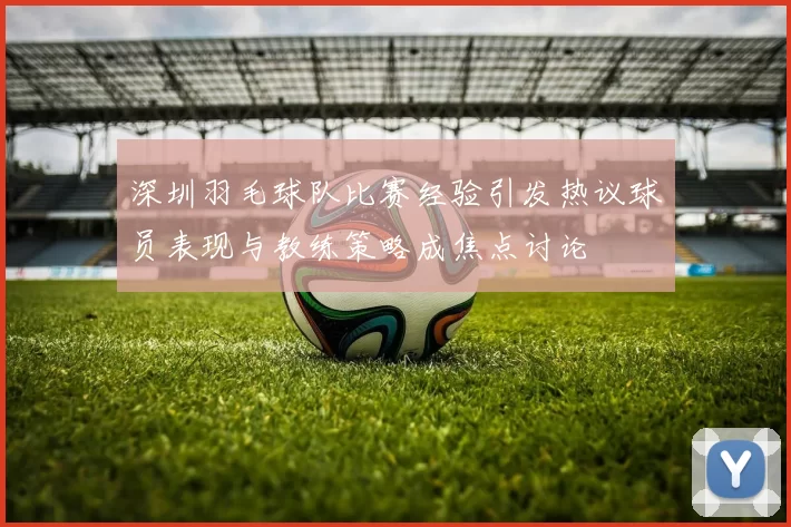 深圳羽毛球队比赛经验引发热议球员表现与教练策略成焦点讨论