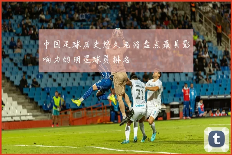 中国足球历史悠久老将盘点最具影响力的明星球员排名