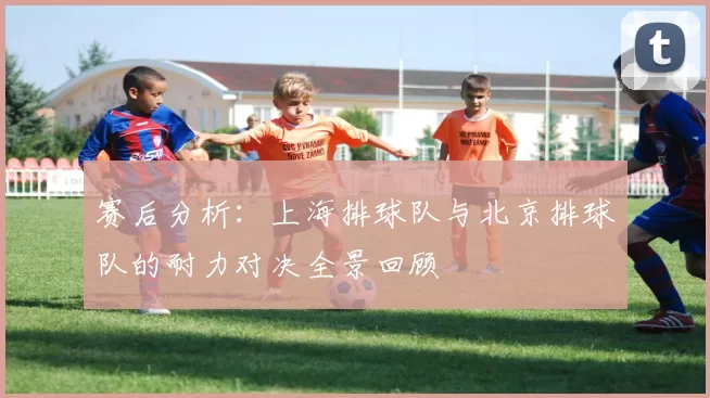 赛后分析：上海排球队与北京排球队的耐力对决全景回顾