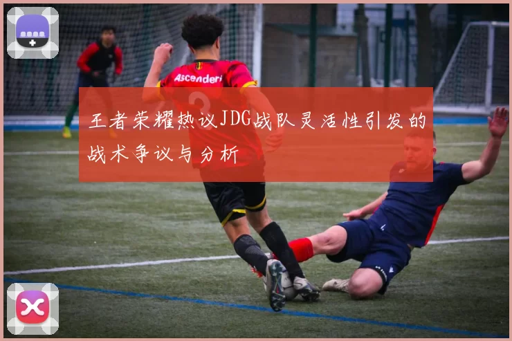 王者荣耀热议JDG战队灵活性引发的战术争议与分析