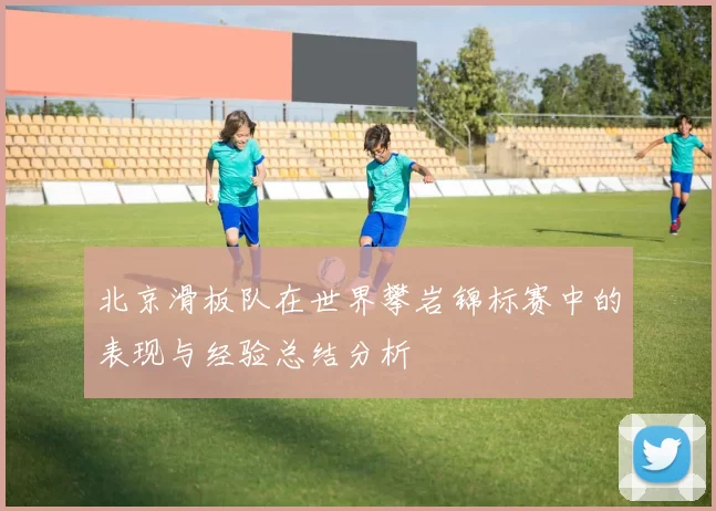 北京滑板队在世界攀岩锦标赛中的表现与经验总结分析