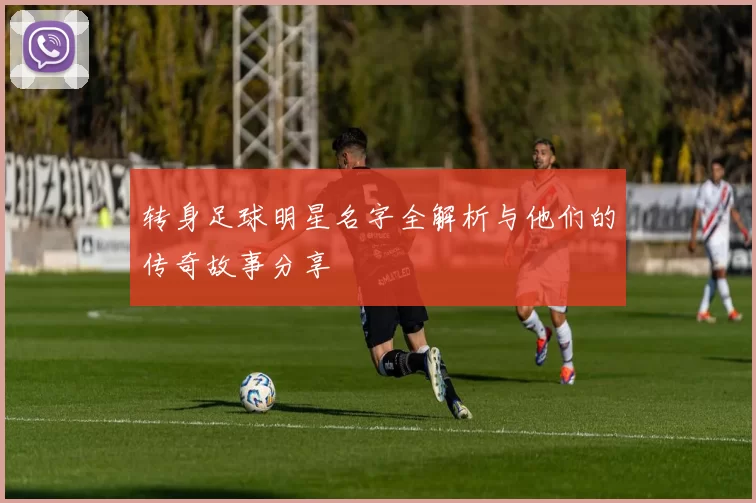 转身足球明星名字全解析与他们的传奇故事分享