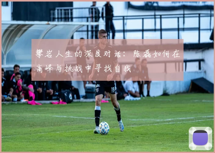 攀岩人生的深度对话：陈磊如何在高峰与挑战中寻找自我