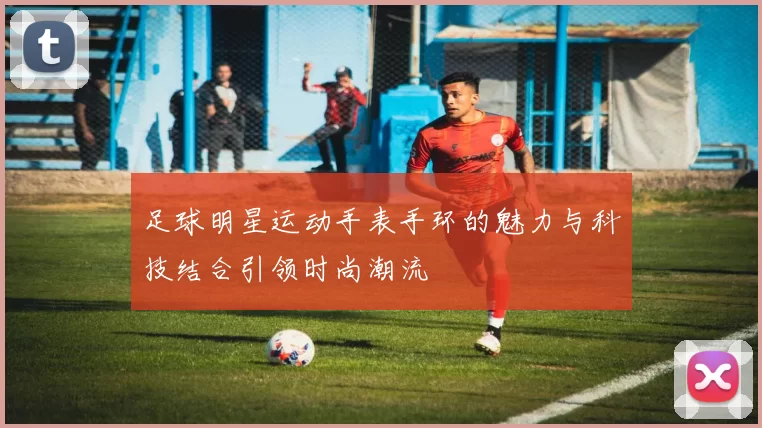 足球明星运动手表手环的魅力与科技结合引领时尚潮流
