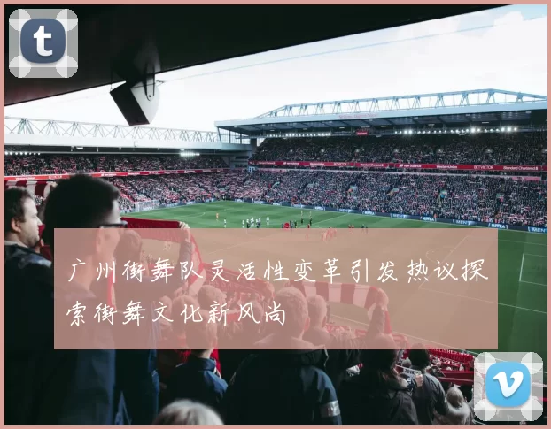 广州街舞队灵活性变革引发热议探索街舞文化新风尚
