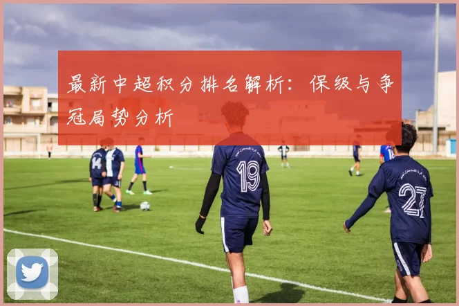 最新中超积分排名解析：保级与争冠局势分析