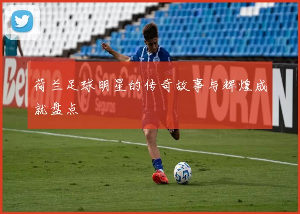 荷兰足球明星的传奇故事与辉煌成就盘点