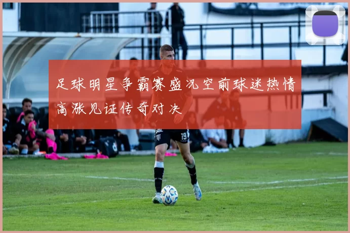足球明星争霸赛盛况空前球迷热情高涨见证传奇对决