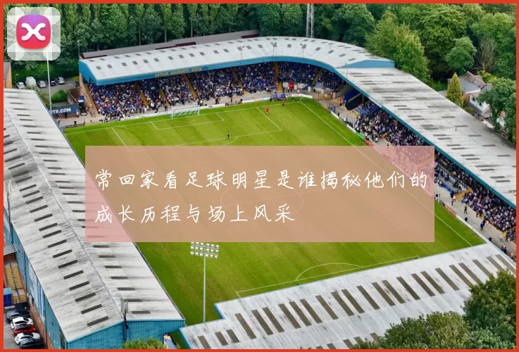 常回家看足球明星是谁揭秘他们的成长历程与场上风采