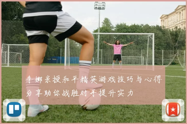 李娜亲授和平精英游戏技巧与心得分享助你战胜对手提升实力