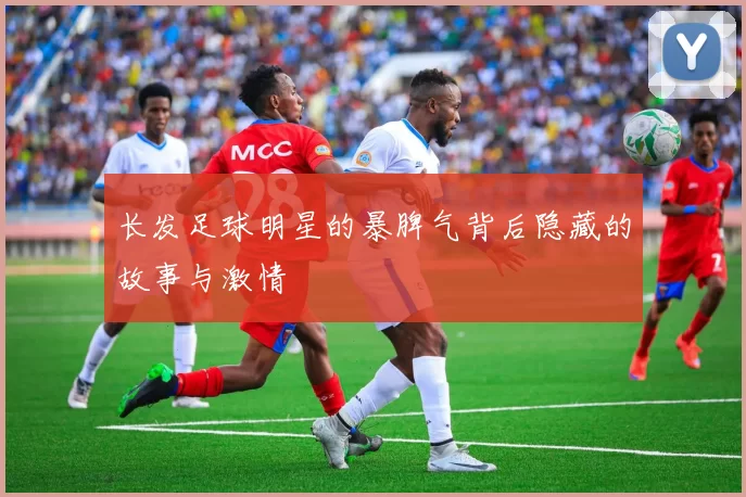 长发足球明星的暴脾气背后隐藏的故事与激情