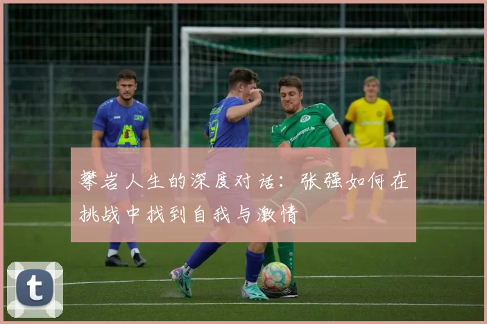 攀岩人生的深度对话：张强如何在挑战中找到自我与激情