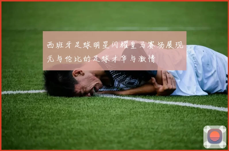 西班牙足球明星闪耀皇马赛场展现无与伦比的足球才华与激情
