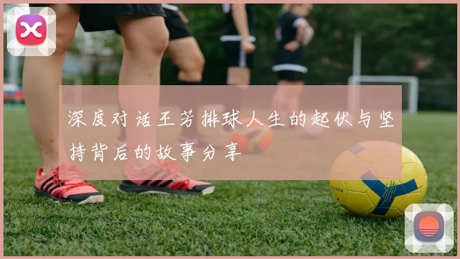 深度对话王芳排球人生的起伏与坚持背后的故事分享