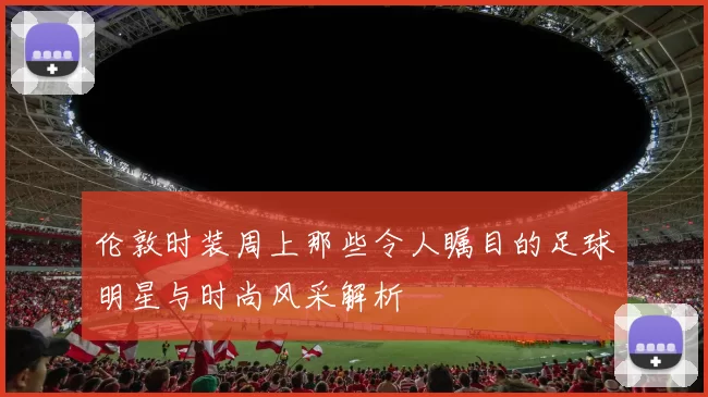 伦敦时装周上那些令人瞩目的足球明星与时尚风采解析
