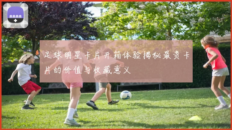 足球明星卡片开箱体验揭秘最贵卡片的价值与收藏意义