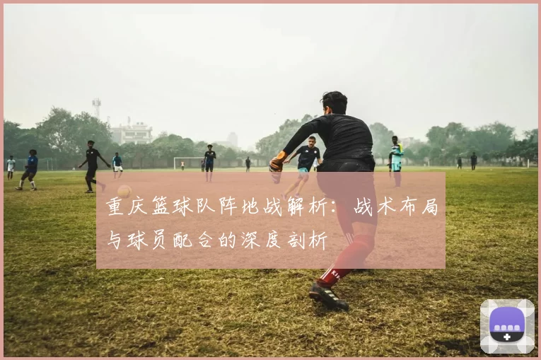 重庆篮球队阵地战解析：战术布局与球员配合的深度剖析