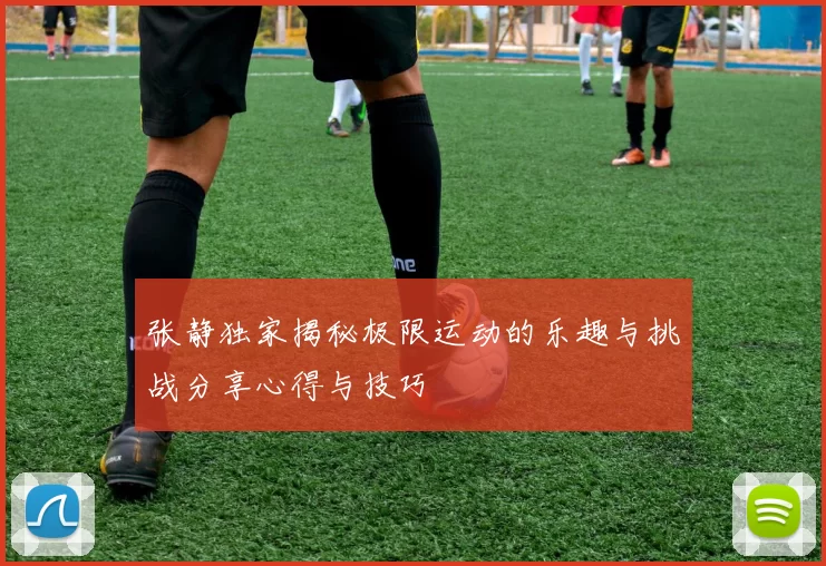 张静独家揭秘极限运动的乐趣与挑战分享心得与技巧
