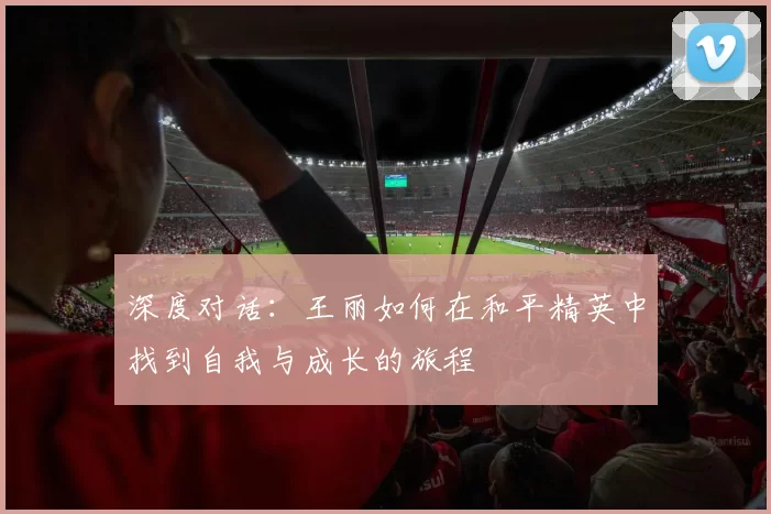 深度对话：王丽如何在和平精英中找到自我与成长的旅程